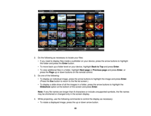 Page 85

2.
Dothe following asnecessary tolocate yourfiles:
 •
Ifyou need todisplay filesinside asubfolder onyour device, pressthearrow buttons tohighlight
 the
folder andpress theEnter button.
 •
To move backupafolder levelonyour device, highlight BacktoTop andpress Enter.
 •
To view additional filesinafolder, highlight Nextpage orPrevious pageandpress Enter,or
 press
thePage upordown buttons onthe remote control.
 3.
Doone ofthe following:
 •
To display anindividual image,pressthearrow buttons tohighlight...