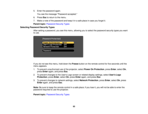 Page 93

5.
Enter thepassword again.
 You
seethemessage Password accepted.
 6.
Press Esctoreturn tothe menu.
 7.
Make anote ofthe password andkeep itin asafe place incase youforget it.
 Parent
topic:Password SecurityTypes
 Selecting
Password SecurityTypes
 After
setting apassword, youseethismenu, allowing youtoselect thepassword securitytypesyouwant
 to
use.
 If
you donot see thismenu, holddown theFreeze buttononthe remote controlforfive seconds untilthe
 menu
appears.
 1.
Toprevent unauthorized useofthe...