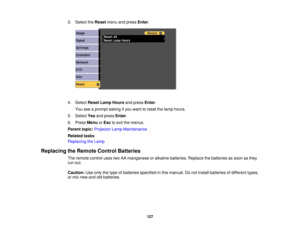 Page 127

3.
Select theReset menuandpress Enter.
 4.
Select ResetLampHours andpress Enter.
 You
seeaprompt askingifyou want toreset thelamp hours.
 5.
Select Yesandpress Enter.
 6.
Press Menu orEsc toexit themenus.
 Parent
topic:Projector LampMaintenance
 Related
tasks
 Replacing
theLamp
 Replacing
theRemote ControlBatteries
 The
remote controlusestwoAAmanganese oralkaline batteries. Replacethebatteries assoon asthey
 run
out.
 Caution:
Useonly thetype ofbatteries specified inthis manual. Donot install batteries...