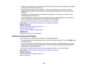 Page 143

•
Check tosee ifa button onthe remote controlisstuck down, causing itto enter sleep mode. Release
 the
button towake theremote controlup.
 •
Strong fluorescent lighting,directsunlight, orinfrared devicesignals maybeinterfering withthe
 projectors
remotereceivers. Dimthelights ormove theprojector awayfromthesun orinterfering
 equipment.

•
Ifavailable, turnoffone ofthe remote receivers inthe projectors menusystem, orcheck ifall the
 remote
receivers wereturned off.
 •
Ifyou assigned anIDnumber tothe...