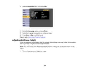 Page 64

3.
Select theExtended menuandpress Enter.
 4.
Select theLanguage settingandpress Enter.
 5.
Select thelanguage youwant touse and press Enter.
 6.
Press Menu orEsc toexit themenus.
 Parent
topic:UsingBasicProjector Features
 Adjusting
theImage Height
 If
you areprojecting fromatable orother flatsurface, andtheimage istoo high orlow, youcanadjust
 the
image heightusingtheprojectors adjustablefeet.
 Note:
Yourproduct maylookdifferent fromtheillustrations inthis guide, buttheinstructions arethe
 same.

1....