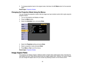 Page 77

3.
Tochange projection backtothe original mode,holddown theA/V Mute button forfive seconds
 again.

Parent
topic:Projection Modes
 Changing
theProjection ModeUsing theMenus
 You
canchange theprojection modetoflip the image overtop-to-bottom and/orleft-to-right usingthe
 projector
menus.
 1.
Turn onthe projector anddisplay animage.
 2.
Press theMenu button.
 3.
Select theExtended menuandpress Enter.
 4.
Select theProjection settingandpress Enter.
 5.
Select aprojection modeandpress Enter.
 6.
Press Menu...