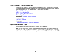 Page 83

Projecting
aPC Free Presentation
 You
canuseyour projectors PCFree feature whenever youconnect aUSB device thatcontains
 compatible
imageormovie files.Thisletsyou quickly andeasily display andcontrol themusing the
 projectors
remotecontrol. Youcanalso display aslide show ofthe images.
 Supported
PCFree FileTypes
 Starting
aPC Free Slide Show
 Starting
aPC Free Movie Presentation
 PC
Free Display Options
 Parent
topic:UsingBasicProjector Features
 Related
concepts
 USB
Device Projection
 Related
tasks...