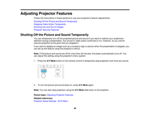 Page 89

Adjusting
ProjectorFeatures
 Follow
theinstructions inthese sections touse your projectors featureadjustments.
 Shutting
Offthe Picture andSound Temporarily
 Stopping
VideoAction Temporarily
 Zooming
Intoand OutofImages
 Projector
SecurityFeatures
 Shutting
Offthe Picture andSound Temporarily
 You
cantemporarily turnoffthe projected pictureandsound ifyou want toredirect youraudiences
 attention
duringapresentation. Anysound orvideo action continues torun, however, soyou cannot
 resume
projection atthe...