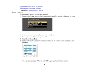 Page 92

Entering
aPassword toUse theProjector
 Saving
aUser s Logo Image toDisplay
 Parent
topic:Projector SecurityFeatures
 Setting
aPassword
 To
use password security,youmust setapassword.
 1.
Hold down theFreeze buttononthe remote controlforabout fiveseconds untilyouseethismenu.
 2.
Press thedown arrow toselect Password andpress Enter.
 You
seetheprompt Change thepassword?.
 3.
Select Yesandpress Enter.
 4.
Hold down theNum button onthe remote controlandusethenumeric buttonstoset afour-digit
 password....