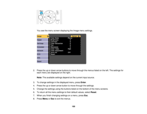 Page 100

You
seethemenu screen displaying theImage menusettings.
 2.
Press theupordown arrow buttons tomove through themenus listedonthe left. The settings for
 each
menu aredisplayed onthe right.
 Note:
Theavailable settingsdependonthe current inputsource.
 3.
Tochange settings inthe displayed menu,pressEnter.
 4.
Press theupordown arrow button tomove through thesettings.
 5.
Change thesettings usingthebuttons listedonthe bottom ofthe menu screens.
 6.
Toreturn allthe menu settings totheir default values,...