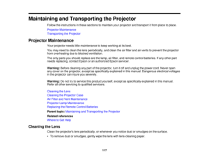 Page 117

Maintaining
andTransporting theProjector
 Follow
theinstructions inthese sections tomaintain yourprojector andtransport itfrom place toplace.
 Projector
Maintenance
 Transporting
theProjector
 Projector
Maintenance
 Your
projector needslittlemaintenance tokeep working atits best.
 You
may need toclean thelens periodically, andclean theairfilter andairvents toprevent theprojector
 from
overheating duetoblocked ventilation.
 The
only parts youshould replace arethelamp, airfilter, andremote...