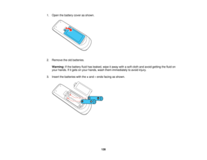Page 128

1.
Open thebattery coverasshown.
 2.
Remove theoldbatteries.
 Warning:
Ifthe battery fluidhasleaked, wipeitaway withasoft cloth andavoid getting thefluid on
 your
hands. Ifitgets onyour hands, washthemimmediately toavoid injury.
 3.
Insert thebatteries withthe+and –ends facing asshown.
 128   