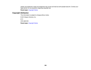 Page 208

certain
circumstances, thosecircumstances maynotbeasbroad assome people assume. Contactyour
 legal
advisor forany questions regardingcopyrightlaw.
 Parent
topic:Copyright Notice
 Copyright
Attribution
 This
information issubject tochange withoutnotice.
 ©
2013 Epson America, Inc.
 8/13

CPD-39574R1

Parent
topic:Copyright Notice
 208 