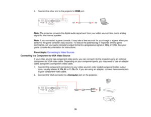 Page 33

2.
Connect theother endtothe projectors HDMIport.
 Note:
Theprojector convertsthedigital audiosignal sentfrom yourvideo source intoamono analog
 signal
forthe internal speaker.
 Note:
Ifyou connected agame console, itmay takeafew seconds foryour image toappear whenyou
 switch
tothe game consoles inputsource. Toreduce thepotential laginresponse timetogame
 commands,
setyour game consoles outputformat toaprogressive signalof480p or720p. Seeyour
 game
console documentation forinstructions.
 Parent...