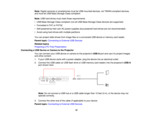Page 37

Note:
Digital cameras orsmartphones mustbeUSB-mounted devices,notTWAIN-compliant devices,
 and
must beUSB Mass Storage Class-compliant.
 Note:
USBharddrives mustmeet these requirements:
 •
USB Mass Storage Class-compliant (notallUSB Mass Storage Classdevices aresupported)
 •
Formatted inFAT orFAT32
 •
Self-powered bytheir ownACpower supplies (bus-powered harddrives arenotrecommended)
 •
Avoid usingharddrives withmultiple partitions
 You
canproject slideshows fromimage filesonaconnected USBdevice...