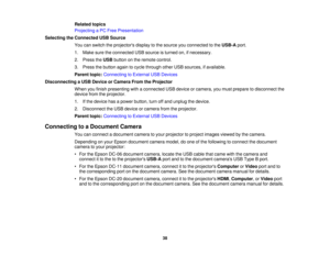 Page 38

Related
topics
 Projecting
aPC Free Presentation
 Selecting
theConnected USBSource
 You
canswitch theprojectors displaytothe source youconnected tothe USB-A port.
 1.
Make suretheconnected USBsource isturned on,ifnecessary.
 2.
Press theUSB button onthe remote control.
 3.
Press thebutton againtocycle through otherUSBsources, ifavailable.
 Parent
topic:Connecting toExternal USBDevices
 Disconnecting
aUSB Device orCamera FromtheProjector
 When
youfinish presenting withaconnected USBdevice orcamera,...