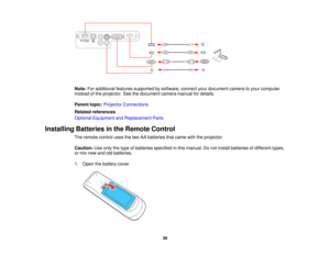 Page 39

Note:
Foradditional featuressupported bysoftware, connectyourdocument cameratoyour computer
 instead
ofthe projector. Seethedocument cameramanualfordetails.
 Parent
topic:Projector Connections
 Related
references
 Optional
Equipment andReplacement Parts
 Installing
Batteriesinthe Remote Control
 The
remote controlusesthetwo AAbatteries thatcame withtheprojector.
 Caution:
Useonly thetype ofbatteries specified inthis manual. Donot install batteries ofdifferent types,
 or
mix new andoldbatteries.
 1....