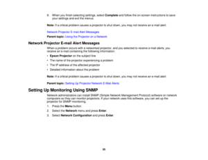 Page 55

9.
When youfinish selecting settings,selectComplete andfollow theon-screen instructions tosave
 your
settings andexitthemenus.
 Note:
Ifa critical problem causesaprojector toshut down, youmay notreceive ane-mail alert.
 Network
Projector E-mailAlertMessages
 Parent
topic:UsingtheProjector onaNetwork
 Network
Projector E-mailAlertMessages
 When
aproblem occurswithanetworked projector,andyouselected toreceive e-mailalerts,you
 receive
ane-mail containing thefollowing information:
 •
Epson Projector onthe...