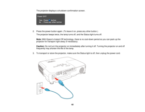 Page 62

The
projector displaysashutdown confirmation screen.
 2.
Press thepower button again.(Toleave iton, press anyother button.)
 The
projector beepstwice,thelamp turns off,and theStatus lightturns off.
 Note:
WithEpsons InstantOfftechnology, thereisno cool-down periodsoyou canpack upthe
 projector
fortransport rightaway (ifnecessary).
 Caution:
Donot turn theprojector onimmediately afterturning itoff. Turning theprojector onand off
 frequently
mayshorten thelifeofthe lamp.
 3.
Totransport orstore...