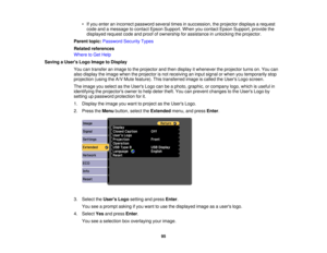 Page 95

•
Ifyou enter anincorrect password severaltimesinsuccession, theprojector displaysarequest
 code
andamessage tocontact EpsonSupport. Whenyoucontact EpsonSupport, providethe
 displayed
requestcodeandproof ofownership forassistance inunlocking theprojector.
 Parent
topic:Password SecurityTypes
 Related
references
 Where
toGet Help
 Saving
aUser s Logo Image toDisplay
 You
cantransfer animage tothe projector andthen display itwhenever theprojector turnson.You can
 also
display theimage whentheprojector...