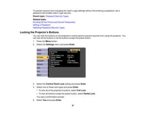 Page 97

To
prevent anyonefromchanging theUsers Logosettings withoutfirstentering apassword, seta
 password
andenable UsersLogosecurity.
 Parent
topic:Password SecurityTypes
 Related
tasks
 Shutting
Offthe Picture andSound Temporarily
 Setting
aPassword
 Selecting
Password SecurityTypes
 Locking
theProjector s Buttons
 You
canlock thebuttons onthe projectors controlpaneltoprevent anyonefromusing theprojector. You
 can
lock allthe buttons orall the buttons exceptthepower button.
 1.
Press theMenu button.
 2....