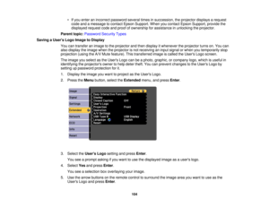 Page 104

•
Ifyou enter anincorrect password severaltimesinsuccession, theprojector displaysarequest
 code
andamessage tocontact EpsonSupport. Whenyoucontact EpsonSupport, providethe
 displayed
requestcodeandproof ofownership forassistance inunlocking theprojector.
 Parent
topic:Password SecurityTypes
 Saving
aUser s Logo Image toDisplay
 You
cantransfer animage tothe projector andthen display itwhenever theprojector turnson.You can
 also
display theimage whentheprojector isnot receiving aninput signal orwhen...