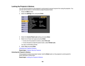 Page 106

Locking
theProjector s Buttons
 You
canlock thebuttons onthe projectors controlpaneltoprevent anyonefromusing theprojector. You
 can
lock allthe buttons orall the buttons exceptthepower button.
 1.
Press theMenu button.
 2.
Select theSettings menuandpress Enter.
 3.
Select theControl PanelLocksetting andpress Enter.
 4.
Select oneofthese locktypes andpress Enter:
 •
To lock allofthe projectors buttons,selectFullLock .
 •
To lock allbuttons exceptthepower button, selectPartial Lock.
 You...