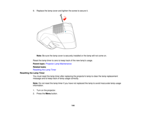 Page 144

9.
Replace thelamp cover andtighten thescrew tosecure it.
 Note:
Besure thelamp cover issecurely installedorthe lamp willnot come on.
 Reset
thelamp timer tozero tokeep trackofthe new lamp ’s usage.
 Parent
topic:Projector LampMaintenance
 Related
tasks
 Resetting
theLamp Timer
 Resetting
theLamp Timer
 You
must reset thelamp timer afterreplacing theprojectors lamptoclear thelamp replacement
 message
andtokeep trackoflamp usage correctly.
 Note:
Donot reset thelamp timer ifyou have notreplaced thelamp...