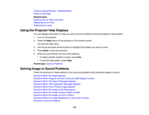 Page 152

Projector
SetupSettings -Extended Menu
 Where
toGet Help
 Related
tasks
 Cleaning
theAirFilter andVents
 Replacing
theAirFilter
 Replacing
theLamp
 Using
theProjector HelpDisplays
 You
candisplay information tohelp yousolve common problems usingtheprojectors Helpsystem.
 1.
Turn onthe projector.
 2.
Press theHelp button onthe projector orthe remote control.
 You
seetheHelp menu.
 3.
Use theupand down arrow buttons tohighlight theproblem youwant tosolve.
 4.
Press Entertoview thesolutions.
 5.
When...