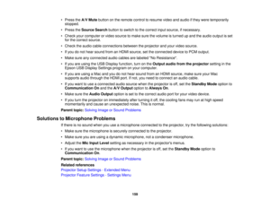 Page 159

•
Press theA/V Mute button onthe remote controltoresume videoandaudio ifthey were temporarily
 stopped.

•
Press theSource Searchbuttontoswitch tothe correct inputsource, ifnecessary.
 •
Check yourcomputer orvideo source tomake surethevolume isturned upand theaudio output isset
 for
the correct source.
 •
Check theaudio cableconnections betweentheprojector andyour video source.
 •
Ifyou donot hear sound fromanHDMI source, setthe connected devicetoPCM output.
 •
Make sureanyconnected audiocables...