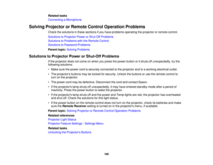 Page 160

Related
tasks
 Connecting
aMicrophone
 Solving
Projector orRemote ControlOperation Problems
 Check
thesolutions inthese sections ifyou have problems operating theprojector orremote control.
 Solutions
toProjector PowerorShut-Off Problems
 Solutions
toProblems withtheRemote Control
 Solutions
toPassword Problems
 Parent
topic:Solving Problems
 Solutions
toProjector PowerorShut-Off Problems
 If
the projector doesnotcome onwhen youpress thepower button oritshuts offunexpectedly, trythe
 following...