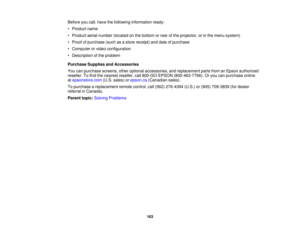 Page 163

Before
youcall, have thefollowing information ready:
 •
Product name
 •
Product serialnumber (located onthe bottom orrear ofthe projector, orinthe menu system)
 •
Proof ofpurchase (suchasastore receipt) anddate ofpurchase
 •
Computer orvideo configuration
 •
Description ofthe problem
 Purchase
SuppliesandAccessories
 You
canpurchase screens,otheroptional accessories, andreplacement partsfromanEpson authorized
 reseller.
Tofind thenearest reseller, call800-GO-EPSON (800-463-7766).Oryou canpurchase...