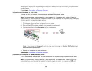 Page 32

The
projector displaystheimage fromyourcomputers desktopandoutputs sound,ifyour presentation
 contains
audio.
 Parent
topic:Connecting toComputer Sources
 Connecting
toaComputer forVGA Video
 You
canconnect theprojector toyour computer usingaVGA computer cable.
 Note:
Toconnect aMac thatincludes onlyaMini DisplayPort, Thunderboltport,orMini-DVI portfor
 video
output, youneed toobtain anadapter thatallows youtoconnect tothe projectors VGAvideo port.
 Contact
Appleforcompatible adapteroptions.
 1....