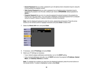 Page 50

•
PJLink Password letsyou enter apassword upto32 alphanumeric characterslongforusing the
 PJLink
protocol forprojector control.
 •
Web Control Password letsyou enter apassword upto8alphanumeric characterslongfor
 accessing
theprojector overtheweb. (Default username isEPSONWEB ;default password is
 admin
.)
 •
Projector Keywordletsyou turn onasecurity password toprevent accesstothe projector by
 anyone
notinthe room withit.You must enter adisplayed, randomized keywordfromacomputer
 using
theEasyMP...