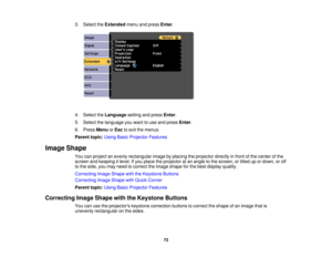 Page 73

3.
Select theExtended menuandpress Enter.
 4.
Select theLanguage settingandpress Enter.
 5.
Select thelanguage youwant touse and press Enter.
 6.
Press Menu orEsc toexit themenus.
 Parent
topic:UsingBasicProjector Features
 Image
Shape
 You
canproject anevenly rectangular imagebyplacing theprojector directlyinfront ofthe center ofthe
 screen
andkeeping itlevel. Ifyou place theprojector atan angle tothe screen, ortilted upordown, oroff
 to
the side, youmay need tocorrect theimage shape forthe best...