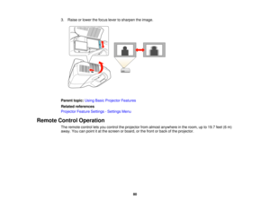 Page 80

3.
Raise orlower thefocus levertosharpen theimage.
 Parent
topic:UsingBasicProjector Features
 Related
references
 Projector
FeatureSettings -Settings Menu
 Remote
ControlOperation
 The
remote controlletsyou control theprojector fromalmost anywhere inthe room, upto19.7 feet(6m)
 away.
Youcanpoint itat the screen orboard, orthe front orback ofthe projector.
 80  