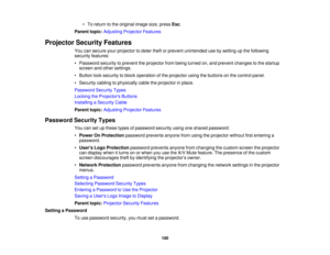 Page 100

•
To return tothe original imagesize,press Esc.
 Parent
topic:Adjusting ProjectorFeatures
 Projector
SecurityFeatures
 You
cansecure yourprojector todeter theftorprevent unintended usebysetting upthe following
 security
features:
 •
Password securitytoprevent theprojector frombeing turned on,and prevent changes tothe startup
 screen
andother settings.
 •
Button locksecurity toblock operation ofthe projector usingthebuttons onthe control panel.
 •
Security cablingtophysically cabletheprojector inplace....