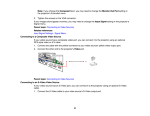 Page 37

Note:
Ifyou choose theComputer2 port,youmay need tochange theMonitor OutPort setting in
 the
projectors Extendedmenu.
 3.
Tighten thescrews onthe VGA connector.
 If
your image colorsappear incorrect, youmay need tochange theInput Signal settinginthe projectors
 Signal
menu.
 Parent
topic:Connecting toVideo Sources
 Related
references
 Input
Signal Settings -Signal Menu
 Connecting
toaComposite VideoSource
 If
your video source hasacomposite videoport,youcanconnect itto the projector usinganoptional...