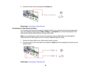 Page 38

2.
Connect theother endtothe projectors S-Videoport.
 Parent
topic:Connecting toVideo Sources
 Connecting
toaVideo Source forSound
 You
canplay sound through theprojectors speakersystemifyour video source hasaudio output ports.
 If
you areprojecting videousingtheVideo ,S-Video ,or aComputer port,connect theprojector tothe
 video
source usinganoptional stereomini-jack audiocable.
 Note:
Ifyou connected yourvideo source tothe projector usinganHDMI cable, theaudio signal is
 transferred
withthevideo...