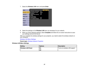 Page 57

7.
Select theWireless LANmenu andpress Enter.
 8.
Select thesettings onthe Wireless LANmenu asnecessary foryour network.
 9.
When youfinish selecting settings,selectComplete andfollow theon-screen instructions tosave
 your
settings andexitthemenus.
 After
youcomplete thewireless settingsforyour projector, youneed toselect thewireless networkon
 your
computer.
 Wireless
LANMenu Settings
 Parent
topic:Wireless NetworkProjection
 Wireless
LANMenu Settings
 Setting
 Options
 Description

Wireless
LANPower...