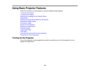 Page 69

Using
BasicProjector Features
 Follow
theinstructions inthese sections touse your projectors basicfeatures.
 Turning
Onthe Projector
 Turning
Offthe Projector
 Selecting
theLanguage forthe Projector Menus
 Image
Shape
 Resizing
theImage withtheWide andTele Buttons
 Adjusting
theImage Position
 Focusing
theImage
 Remote
ControlOperation
 Selecting
anImage Source
 Projection
Modes
 Image
Aspect Ratio
 Color
Mode
 Controlling
theVolume withtheVolume Buttons
 Projecting
aPC Free Presentation
 Turning
Onthe...