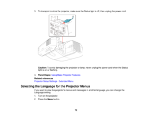Page 72

3.
Totransport orstore theprojector, makesuretheStatus lightisoff, then unplug thepower cord.
 Caution:
Toavoid damaging theprojector orlamp, never unplug thepower cordwhen theStatus
 light
ison orflashing.
 4.
Parent topic:UsingBasicProjector Features
 Related
references
 Projector
SetupSettings -Extended Menu
 Selecting
theLanguage forthe Projector Menus
 If
you want toview theprojectors menusandmessages inanother language, youcanchange the
 Language
setting.
 1.
Turn onthe projector.
 2.
Press...