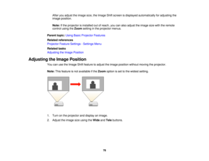 Page 78

After
youadjust theimage size,theImage Shiftscreen isdisplayed automatically foradjusting the
 image
position.
 Note:
Ifthe projector isinstalled outofreach, youcanalso adjust theimage sizewiththeremote
 control
usingtheZoom setting inthe projector menus.
 Parent
topic:UsingBasicProjector Features
 Related
references
 Projector
FeatureSettings -Settings Menu
 Related
tasks
 Adjusting
theImage Position
 Adjusting
theImage Position
 You
canusetheImage Shiftfeature toadjust theimage position withoutmoving...