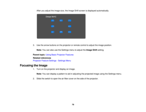 Page 79

After
youadjust theimage size,theImage Shiftscreen isdisplayed automatically.
 3.
Use thearrow buttons onthe projector orremote controltoadjust theimage position.
 Note:
Youcanalso usetheSettings menutoadjust theImage Shiftsetting.
 Parent
topic:UsingBasicProjector Features
 Related
references
 Projector
FeatureSettings -Settings Menu
 Focusing
theImage
 1.
Turn onthe projector anddisplay animage.
 Note:
Youcandisplay apattern toaid inadjusting theprojected imageusingtheSettings menu.
 2.
Slide...
