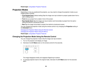 Page 85

Parent
topic:UsingBasicProjector Features
 Projection
Modes
 Depending
onhow youpositioned theprojector, youmay need tochange theprojection modesoyour
 images
projectcorrectly.
 •
Front/Upside Down(default setting)flipstheimage overtop-to-bottom toproject upside-down froma
 wall
orceiling mount.
 •
Front letsyou project fromatable infront ofthe screen.
 •
Rear/Upside Downflipstheimage overtop-to-bottom andhorizontally toproject fromthewall or
 ceiling
andbehind atranslucent screen.
 •
Rear...