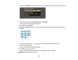 Page 101

1.
Hold down theFreeze buttononthe remote controlforabout fiveseconds untilyouseethismenu.
 2.
Press thedown arrow toselect Password andpress Enter.
 You
seetheprompt Change thepassword?.
 3.
Select Yesandpress Enter.
 4.
Hold down theNum button onthe remote controlandusethenumeric buttonstoset afour-digit
 password.

The
password displaysas**** asyou enter it.Then youseetheconfirmation prompt.
 5.
Enter thepassword again.
 You
seethemessage Password accepted.
 6.
Press Esctoreturn tothe menu.
 7.
Make...