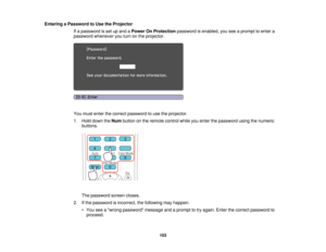 Page 103

Entering
aPassword toUse theProjector
 If
a password isset upand aPower OnProtection passwordisenabled, youseeaprompt toenter a
 password
whenever youturn onthe projector.
 You
must enter thecorrect password touse theprojector.
 1.
Hold down theNum button onthe remote controlwhileyouenter thepassword usingthenumeric
 buttons.

The
password screencloses.
 2.
Ifthe password isincorrect, thefollowing mayhappen:
 •
You seeawrong password messageandaprompt totry again. Enterthecorrect password to
 proceed....