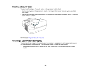 Page 107

Installing
aSecurity Cable
 You
caninstall twotypes ofsecurity cablesonthe projector todeter theft.
 •
Use thesecurity slotonthe projector toattach aKensington MicrosaverSecuritysystem,available
 from
Epson.
 •
Use thesecurity cableattachment pointonthe projector toattach awire cable andsecure itto aroom
 fixture
orheavy furniture.
 Parent
topic:Projector SecurityFeatures
 Creating
aUser Pattern toDisplay
 You
cantransfer animage tothe projector andthen display itas apattern toaid inpresentations when...