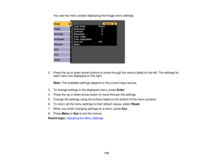 Page 110

You
seethemenu screen displaying theImage menusettings.
 2.
Press theupordown arrow buttons tomove through themenus listedonthe left. The settings for
 each
menu aredisplayed onthe right.
 Note:
Theavailable settingsdependonthe current inputsource.
 3.
Tochange settings inthe displayed menu,pressEnter.
 4.
Press theupordown arrow button tomove through thesettings.
 5.
Change thesettings usingthebuttons listedonthe bottom ofthe menu screens.
 6.
Toreturn allthe menu settings totheir default values,...