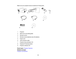 Page 12

Make
sureyourprojector boxesincluded allofthese parts:
 1
 Projector

2
 Wall
mount andsetting plate
 3
 Remote
control
 4
 Remote
controlbatteries (twoAAalkaline)
 5
 Power
cord
 6
 VGA
computer cable
 7
 Projector
documentation CD
 8
 Password
Protectedsticker
 9
 Projector
softwareCD
 Parent
topic:Projector Features
 Related
concepts
 Projector
Connections
 12  