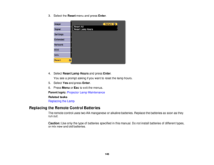 Page 145

3.
Select theReset menuandpress Enter.
 4.
Select ResetLampHours andpress Enter.
 You
seeaprompt askingifyou want toreset thelamp hours.
 5.
Select Yesandpress Enter.
 6.
Press Menu orEsc toexit themenus.
 Parent
topic:Projector LampMaintenance
 Related
tasks
 Replacing
theLamp
 Replacing
theRemote ControlBatteries
 The
remote controlusestwoAAmanganese oralkaline batteries. Replacethebatteries assoon asthey
 run
out.
 Caution:
Useonly thetype ofbatteries specified inthis manual. Donot install batteries...