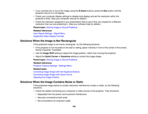 Page 156

•
Ifyou zoomed intoorout ofthe image usingtheE-Zoom buttons,presstheEsc button untilthe
 projector
returnstoafull display.
 •
Check yourcomputer displaysettings todisable dualdisplay andsetthe resolution withinthe
 projectors
limits.(Seeyourcomputer manualfordetails.)
 •
Check theresolution assignedtoyour presentation filestosee ifthey arecreated foradifferent
 resolution
thanyouareprojecting in.(See yoursoftware helpfordetails.)
 Parent
topic:Solving ImageorSound Problems
 Related
references
 Input...