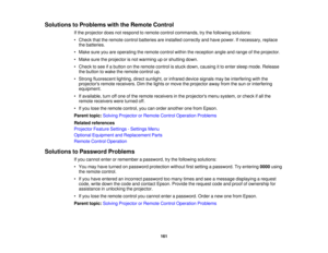 Page 161

Solutions
toProblems withtheRemote Control
 If
the projector doesnotrespond toremote controlcommands, trythe following solutions:
 •
Check thattheremote controlbatteries areinstalled correctly andhave power. Ifnecessary, replace
 the
batteries.
 •
Make sureyouareoperating theremote controlwithinthereception angleandrange ofthe projector.
 •
Make suretheprojector isnot warming uporshutting down.
 •
Check tosee ifa button onthe remote controlisstuck down, causing itto enter sleep mode. Release
 the...