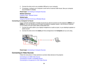 Page 34

2.
Connect theother endtoany available USBportonyour computer.
 3.
Ifnecessary, configureyourcomputer towork withanexternal USBmouse. Seeyour computer
 documentation
fordetails.
 Parent
topic:Connecting toComputer Sources
 Related
references
 Projector
Parts-Remote Control
 Related
tasks
 Using
theRemote ControlasaWireless Mouse
 Connecting
toaComputer forSound
 If
your computer presentation includessoundandyoudidnot connect itto the projectors USB-Boran
 HDMI
port,youcanstillplay sound through...